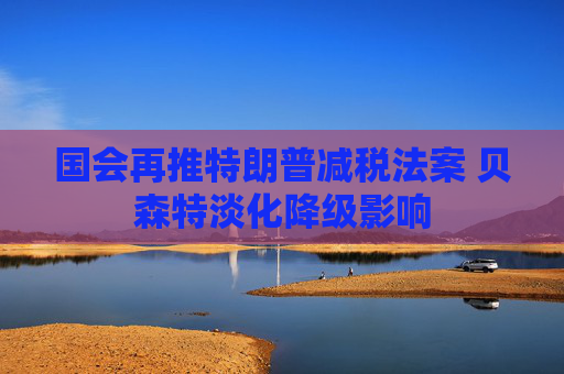國(guó)會(huì)再推特朗普減稅法案 貝森特淡化降級(jí)影響