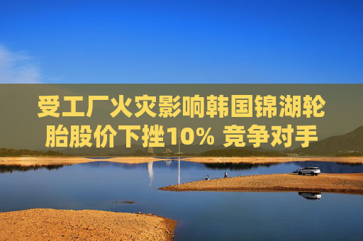 受工廠火災(zāi)影響韓國錦湖輪胎股價下挫10% 競爭對手韓泰輪胎跳漲