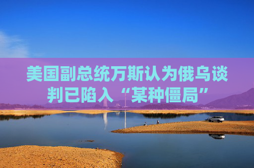 美國副總統(tǒng)萬斯認(rèn)為俄烏談判已陷入“某種僵局”
