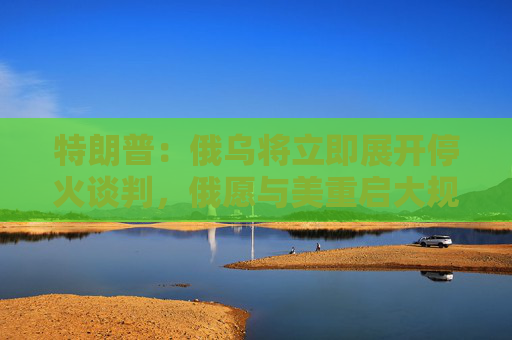 特朗普：俄烏將立即展開停火談判，俄愿與美重啟大規(guī)模貿(mào)易合作