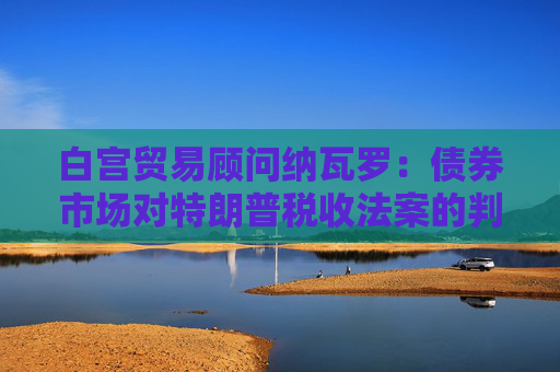 白宮貿(mào)易顧問(wèn)納瓦羅：債券市場(chǎng)對(duì)特朗普稅收法案的判斷有誤