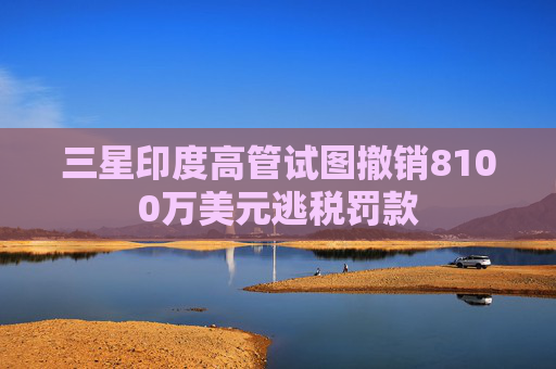 三星印度高管試圖撤銷8100萬(wàn)美元逃稅罰款