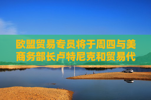歐盟貿(mào)易專員將于周四與美商務部長盧特尼克和貿(mào)易代表格里爾通話