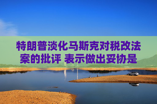 特朗普淡化馬斯克對稅改法案的批評 表示做出妥協(xié)是為了贏得支持