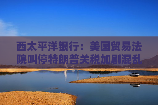 西太平洋銀行：美國(guó)貿(mào)易法院叫停特朗普關(guān)稅加劇混亂局面
