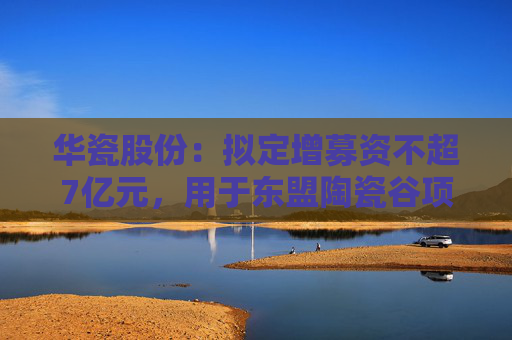 華瓷股份：擬定增募資不超7億元，用于東盟陶瓷谷項(xiàng)目