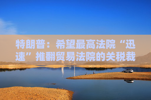 特朗普：希望最高法院“迅速”推翻貿(mào)易法院的關(guān)稅裁決