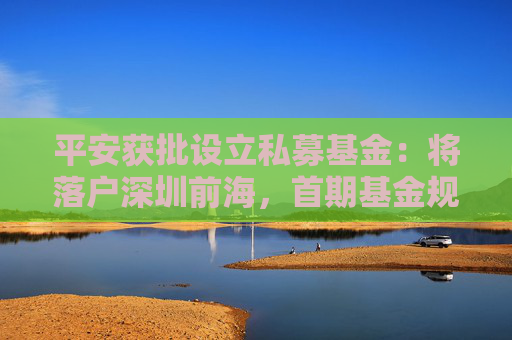 平安獲批設(shè)立私募基金：將落戶深圳前海，首期基金規(guī)模300億元
