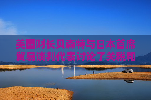 美國財(cái)長貝森特與日本首席貿(mào)易談判代表討論了關(guān)稅和投資