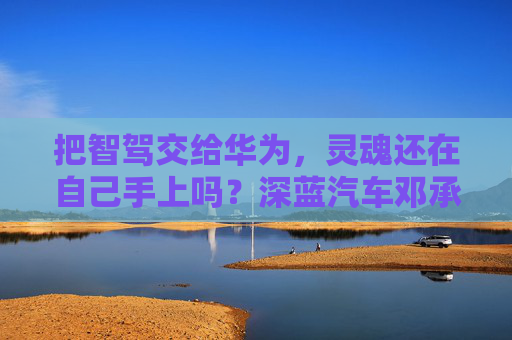 把智駕交給華為，靈魂還在自己手上嗎？深藍汽車鄧承浩回應(yīng)