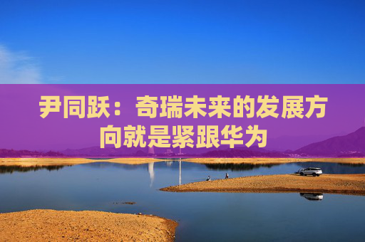尹同躍：奇瑞未來的發(fā)展方向就是緊跟華為