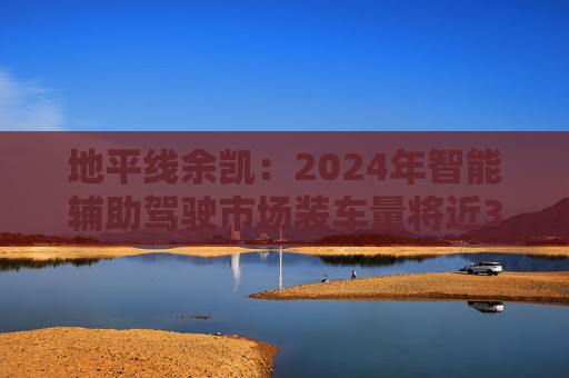 地平線余凱：2024年智能輔助駕駛市場裝車量將近300萬臺，市場份額第一