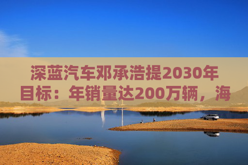 深藍汽車鄧承浩提2030年目標(biāo)：年銷量達200萬輛，海外占比35%  第1張