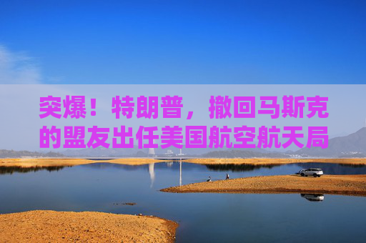 突爆！特朗普，撤回馬斯克的盟友出任美國航空航天局局長提名！