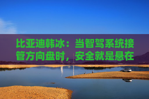 比亞迪韓冰：當(dāng)智駕系統(tǒng)接管方向盤時(shí)，安全就是懸在頭頂?shù)囊话褎?> </div> </a><div   id=