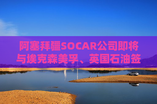 阿塞拜疆SOCAR公司即將與?？松梨凇⒂秃炇饏f(xié)議