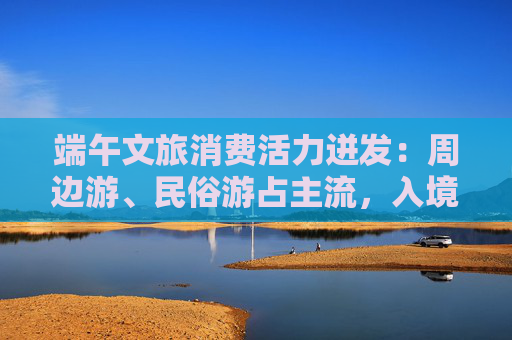 端午文旅消費活力迸發(fā)：周邊游、民俗游占主流，入境游大漲近九成