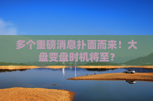 多個重磅消息撲面而來！大盤變盤時機將至？