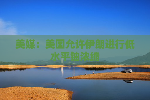 美媒：美國允許伊朗進行低水平鈾濃縮