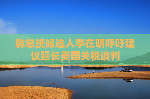 韓總統(tǒng)候選人李在明呼吁建議延長美國關(guān)稅談判