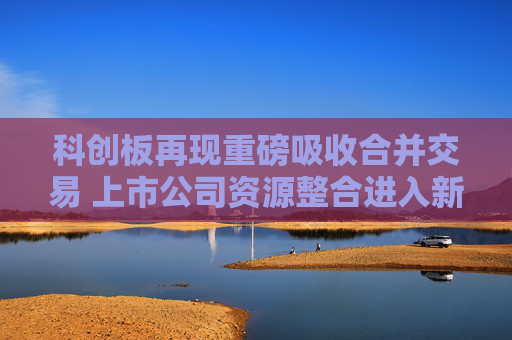 科創(chuàng)板再現(xiàn)重磅吸收合并交易 上市公司資源整合進入新階段