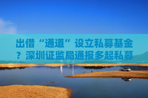 出借“通道”設立私募基金？深圳證監(jiān)局通報多起私募亂象  第1張