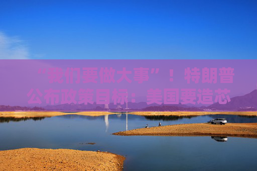 “我們要做大事”！特朗普公布政策目標(biāo)：美國(guó)要造芯片和坦克 而非T恤襪子