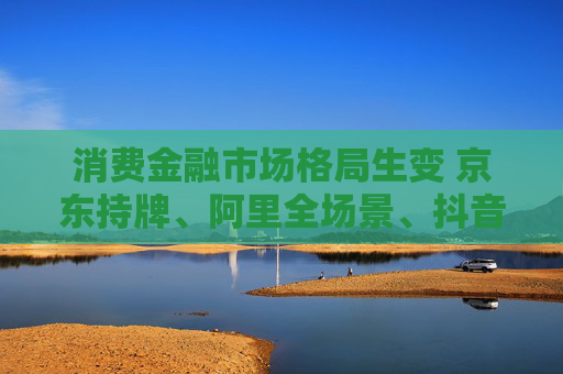 消費(fèi)金融市場(chǎng)格局生變 京東持牌、阿里全場(chǎng)景、抖音隱現(xiàn)