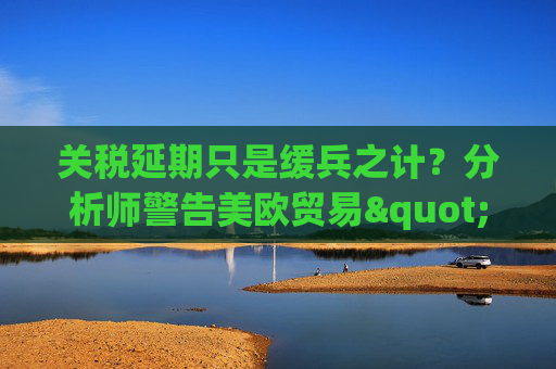 關(guān)稅延期只是緩兵之計？分析師警告美歐貿(mào)易"較量遠未結(jié)束"