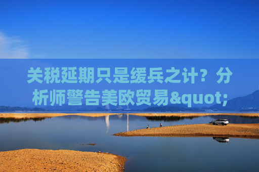 關(guān)稅延期只是緩兵之計？分析師警告美歐貿(mào)易"較量遠未結(jié)束"