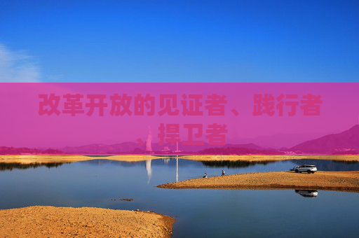 改革開放的見證者、踐行者、捍衛(wèi)者
