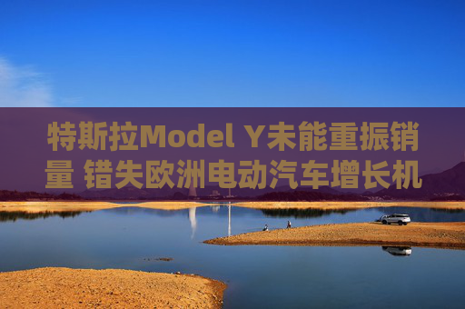 特斯拉Model Y未能重振銷(xiāo)量 錯(cuò)失歐洲電動(dòng)汽車(chē)增長(zhǎng)機(jī)遇