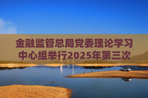 金融監(jiān)管總局黨委理論學習中心組舉行2025年第三次集體學習暨專題調(diào)研
