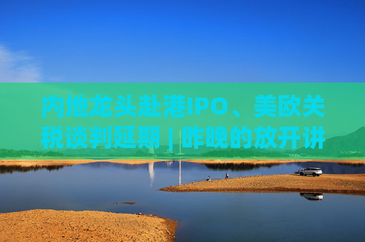 內(nèi)地龍頭赴港IPO、美歐關(guān)稅談判延期 | 昨晚的放開講太干了，抓緊時間看回放！
