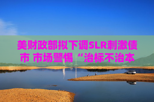 美財政部擬下調(diào)SLR刺激債市 市場警惕“治標(biāo)不治本”風(fēng)險