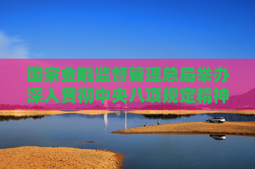 國家金融監(jiān)督管理總局舉辦深入貫徹中央八項(xiàng)規(guī)定精神學(xué)習(xí)教育專題培訓(xùn)班