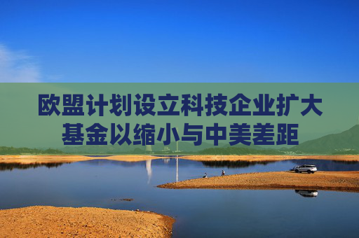 歐盟計劃設(shè)立科技企業(yè)擴大基金以縮小與中美差距