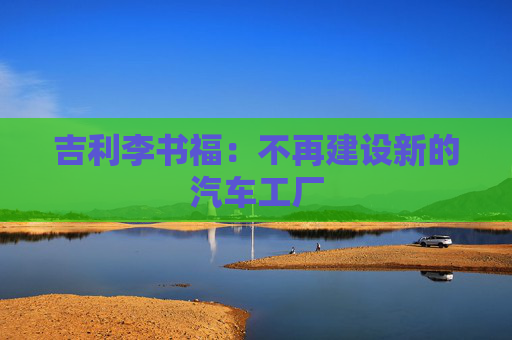 吉利李書(shū)福：不再建設(shè)新的汽車工廠
