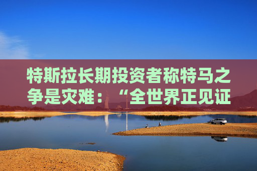 特斯拉長期投資者稱特馬之爭是災(zāi)難：“全世界正見證馬斯克帝國的瓦解”