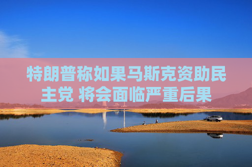 特朗普稱如果馬斯克資助民主黨 將會面臨嚴(yán)重后果