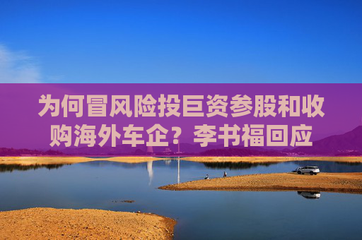 為何冒風(fēng)險(xiǎn)投巨資參股和收購(gòu)海外車企？李書(shū)?；貞?yīng)