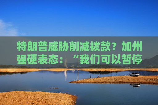 特朗普威脅削減撥款？加州強(qiáng)硬表態(tài)：“我們可以暫停上繳聯(lián)邦稅”