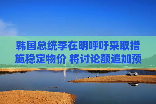 韓國總統(tǒng)李在明呼吁采取措施穩(wěn)定物價 將討論額追加預(yù)算