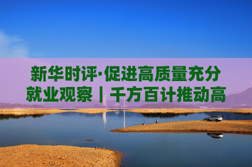 新華時評·促進(jìn)高質(zhì)量充分就業(yè)觀察｜千方百計(jì)推動高校畢業(yè)生高質(zhì)量充分就業(yè)