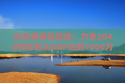 日本首相石破茂：力爭2040財年名義GDP達(dá)到1000萬億日元