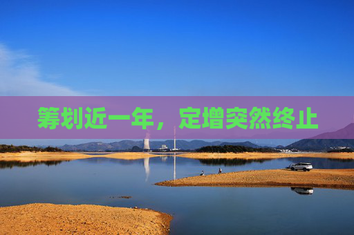 籌劃近一年，定增突然終止