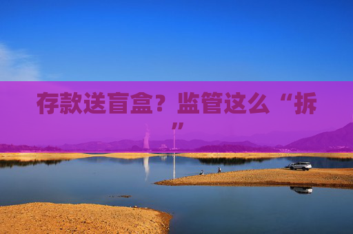 存款送盲盒？監(jiān)管這么“拆”