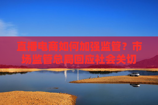 直播電商如何加強(qiáng)監(jiān)管？市場(chǎng)監(jiān)管總局回應(yīng)社會(huì)關(guān)切