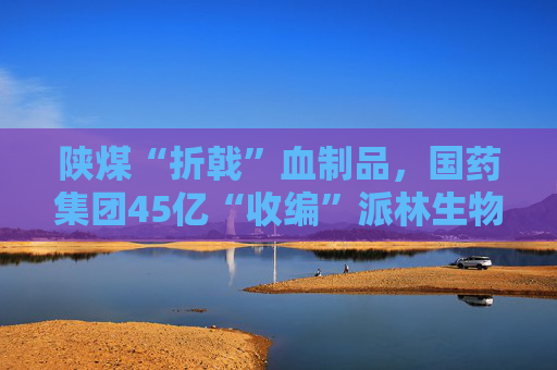 陜煤“折戟”血制品，國(guó)藥集團(tuán)45億“收編”派林生物