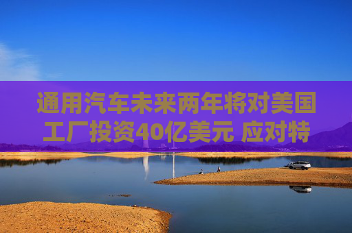 通用汽車未來兩年將對(duì)美國工廠投資40億美元 應(yīng)對(duì)特朗普關(guān)稅